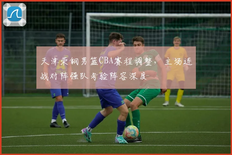 天津荣钢男篮CBA赛程调整，主场连战对阵强队考验阵容深度