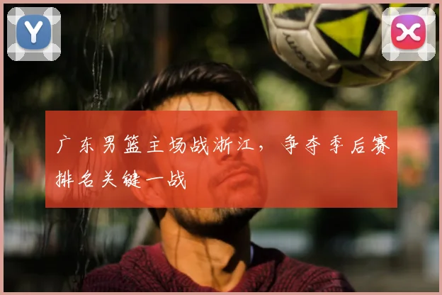 广东男篮主场战浙江，争夺季后赛排名关键一战