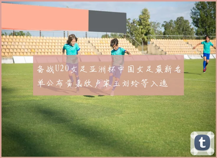 备战U20女足亚洲杯中国女足最新名单公布黄嘉欣卢家玉刘玲等入选