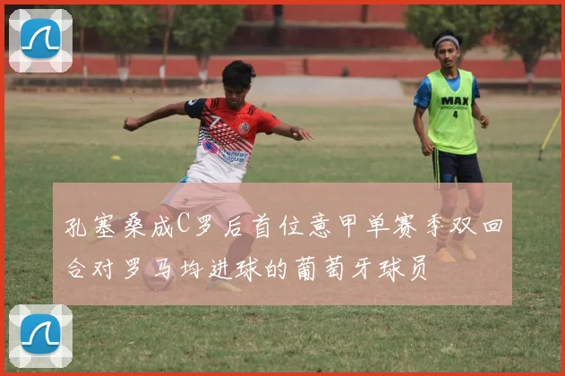 孔塞桑成C罗后首位意甲单赛季双回合对罗马均进球的葡萄牙球员